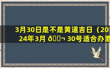 3月30日是不是黄道吉日（2024年3月 🐬 30号适合办酒席么）